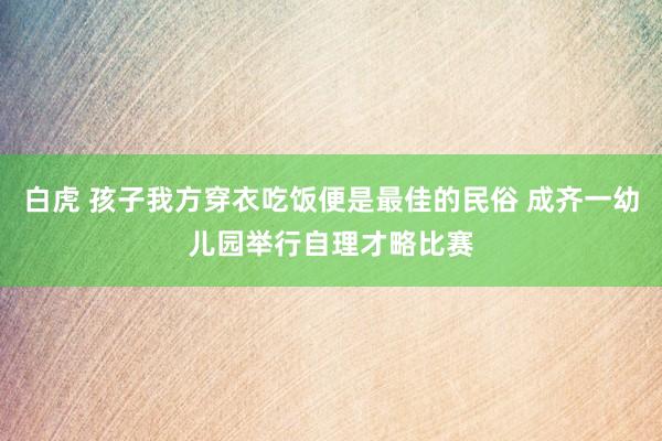 白虎 孩子我方穿衣吃饭便是最佳的民俗 成齐一幼儿园举行自理才略比赛