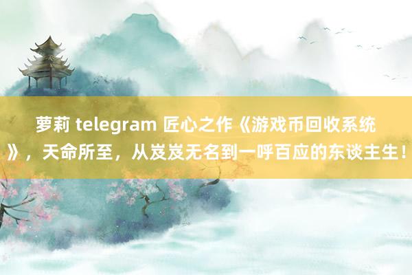 萝莉 telegram 匠心之作《游戏币回收系统》，天命所至，从岌岌无名到一呼百应的东谈主生！