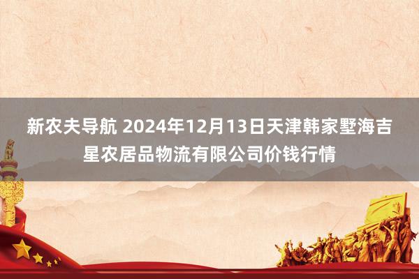 新农夫导航 2024年12月13日天津韩家墅海吉星农居品物流有限公司价钱行情