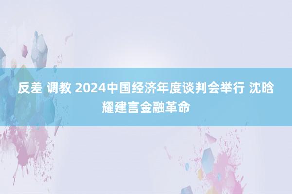 反差 调教 2024中国经济年度谈判会举行 沈晗耀建言金融革命