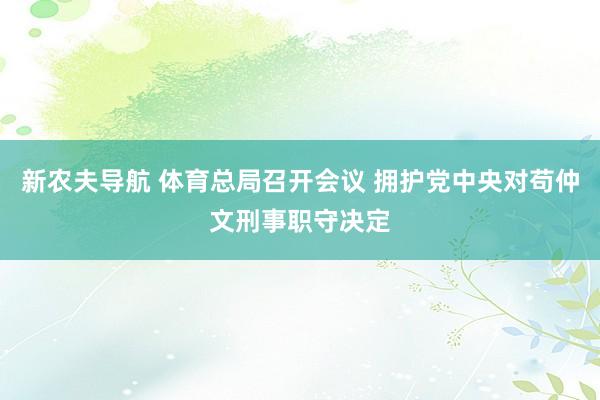 新农夫导航 体育总局召开会议 拥护党中央对苟仲文刑事职守决定