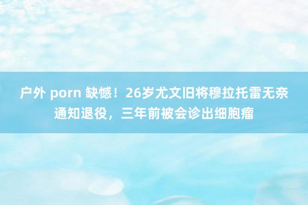 户外 porn 缺憾！26岁尤文旧将穆拉托雷无奈通知退役，三年前被会诊出细胞瘤