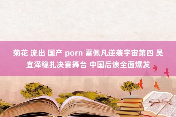 菊花 流出 国产 porn 雷佩凡逆袭宇宙第四 吴宜泽稳扎决赛舞台 中国后浪全面爆发