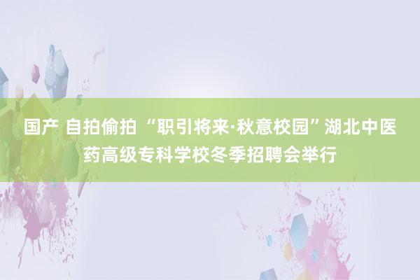 国产 自拍偷拍 “职引将来·秋意校园”湖北中医药高级专科学校冬季招聘会举行