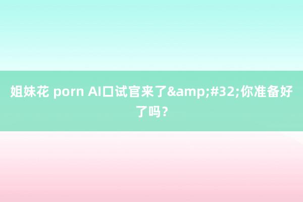 姐妹花 porn AI口试官来了&#32;你准备好了吗？