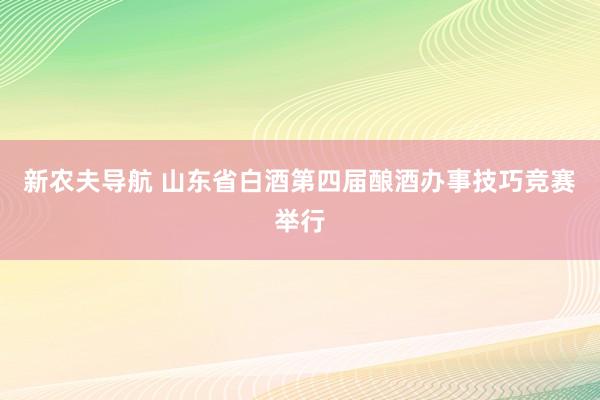 新农夫导航 山东省白酒第四届酿酒办事技巧竞赛举行