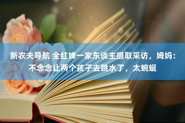 新农夫导航 全红婵一家东谈主摄取采访，姆妈：不念念让两个孩子去跳水了，太蜿蜒