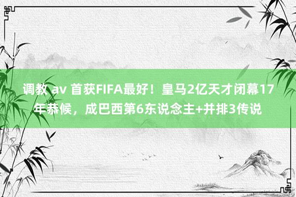 调教 av 首获FIFA最好！皇马2亿天才闭幕17年恭候，成巴西第6东说念主+并排3传说