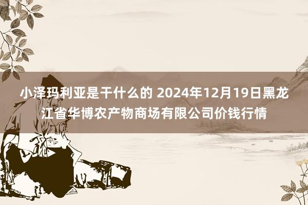 小泽玛利亚是干什么的 2024年12月19日黑龙江省华博农产物商场有限公司价钱行情