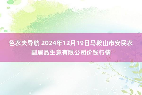 色农夫导航 2024年12月19日马鞍山市安民农副居品生意有限公司价钱行情