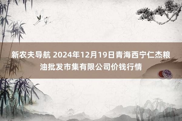 新农夫导航 2024年12月19日青海西宁仁杰粮油批发市集有限公司价钱行情