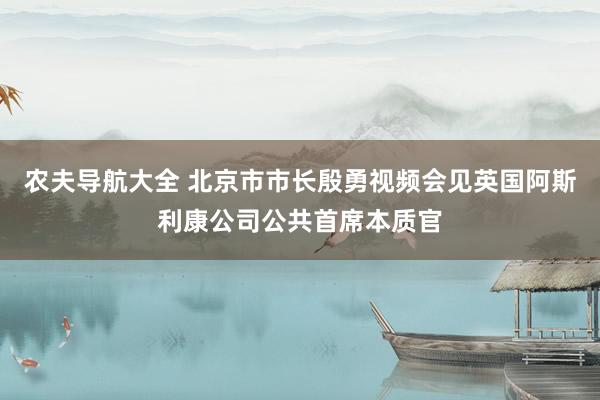 农夫导航大全 北京市市长殷勇视频会见英国阿斯利康公司公共首席本质官