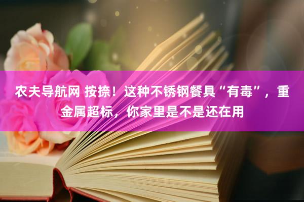 农夫导航网 按捺！这种不锈钢餐具“有毒”，重金属超标，你家里是不是还在用