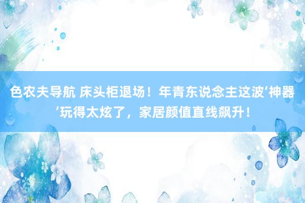 色农夫导航 床头柜退场！年青东说念主这波‘神器’玩得太炫了，家居颜值直线飙升！