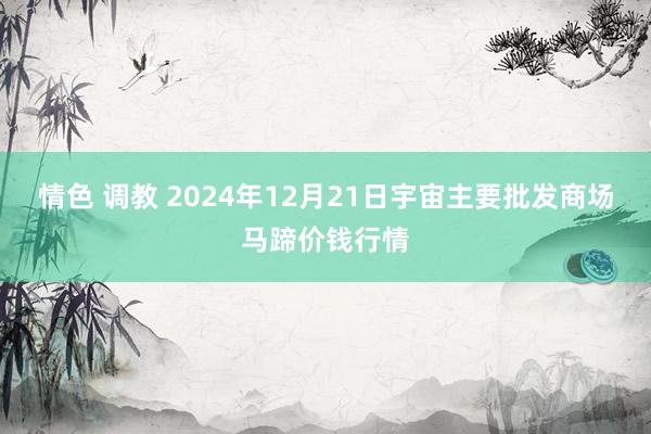 情色 调教 2024年12月21日宇宙主要批发商场马蹄价钱行情