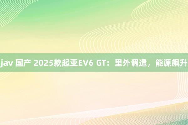 jav 国产 2025款起亚EV6 GT：里外调遣，能源飙升