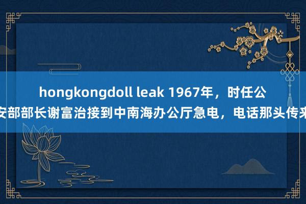 hongkongdoll leak 1967年，时任公安部部长谢富治接到中南海办公厅急电，电话那头传来