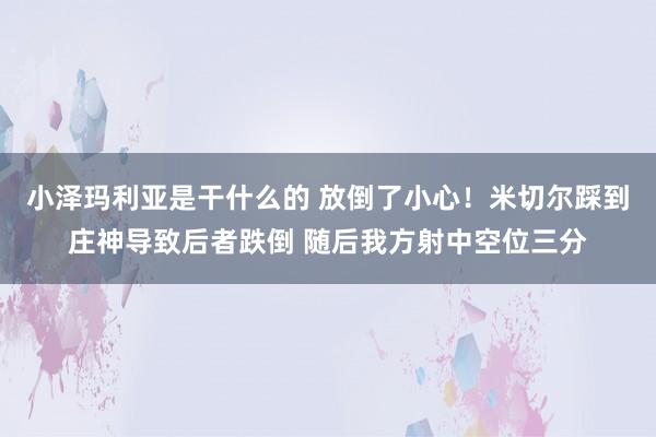 小泽玛利亚是干什么的 放倒了小心！米切尔踩到庄神导致后者跌倒 随后我方射中空位三分