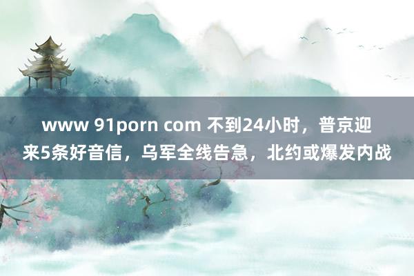 www 91porn com 不到24小时，普京迎来5条好音信，乌军全线告急，北约或爆发内战