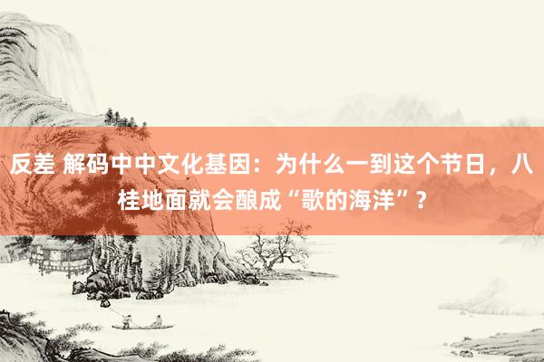 反差 解码中中文化基因：为什么一到这个节日，八桂地面就会酿成“歌的海洋”？