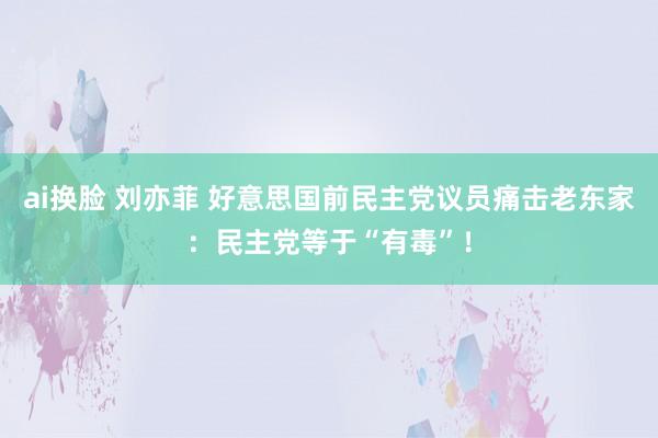 ai换脸 刘亦菲 好意思国前民主党议员痛击老东家：民主党等于“有毒”！