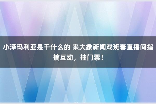 小泽玛利亚是干什么的 来大象新闻戏班春直播间指摘互动，抽门票！