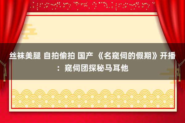 丝袜美腿 自拍偷拍 国产 《名窥伺的假期》开播：窥伺团探秘马耳他