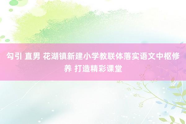 勾引 直男 花湖镇新建小学教联体落实语文中枢修养 打造精彩课堂