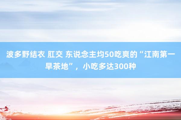 波多野结衣 肛交 东说念主均50吃爽的“江南第一早茶地”，小吃多达300种