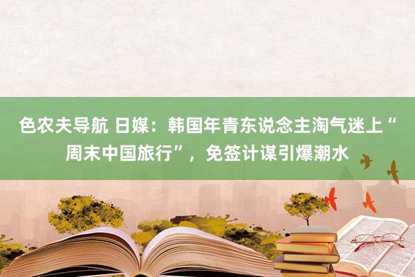 色农夫导航 日媒：韩国年青东说念主淘气迷上“周末中国旅行”，免签计谋引爆潮水