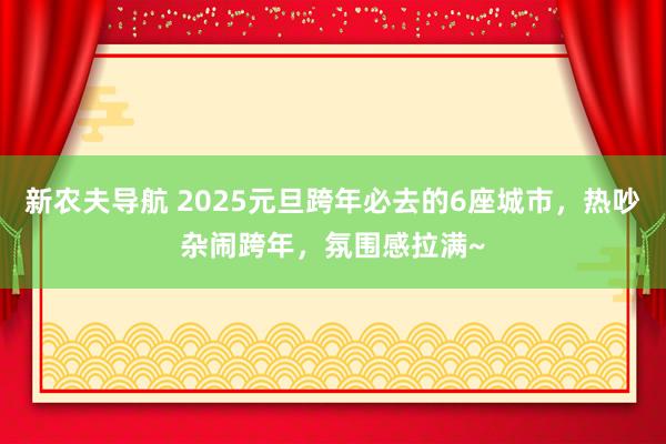 新农夫导航 2025元旦跨年必去的6座城市，热吵杂闹跨年，氛围感拉满~