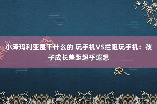 小泽玛利亚是干什么的 玩手机VS拦阻玩手机：孩子成长差距超乎遐想