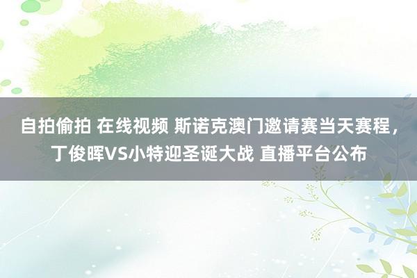 自拍偷拍 在线视频 斯诺克澳门邀请赛当天赛程，丁俊晖VS小特迎圣诞大战 直播平台公布