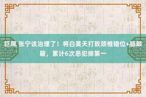 巨屌 张宁该治理了！将白昊天打致颈椎错位+脑颠簸，累计6次恶犯排第一