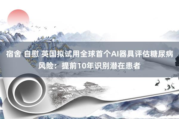 宿舍 自慰 英国拟试用全球首个AI器具评估糖尿病风险：提前10年识别潜在患者