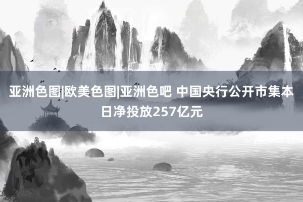 亚洲色图|欧美色图|亚洲色吧 中国央行公开市集本日净投放257亿元