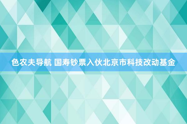 色农夫导航 国寿钞票入伙北京市科技改动基金