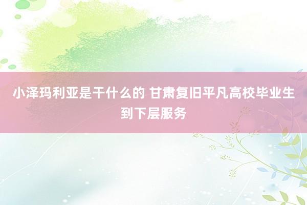 小泽玛利亚是干什么的 甘肃复旧平凡高校毕业生到下层服务