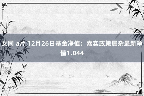 女同 a片 12月26日基金净值：嘉实政策羼杂最新净值1.044