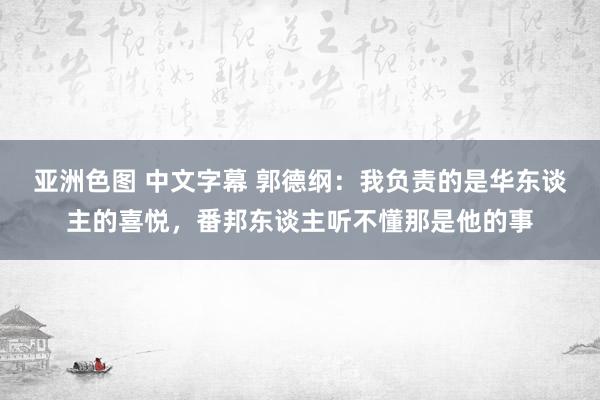 亚洲色图 中文字幕 郭德纲：我负责的是华东谈主的喜悦，番邦东谈主听不懂那是他的事