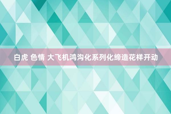 白虎 色情 大飞机鸿沟化系列化缔造花样开动