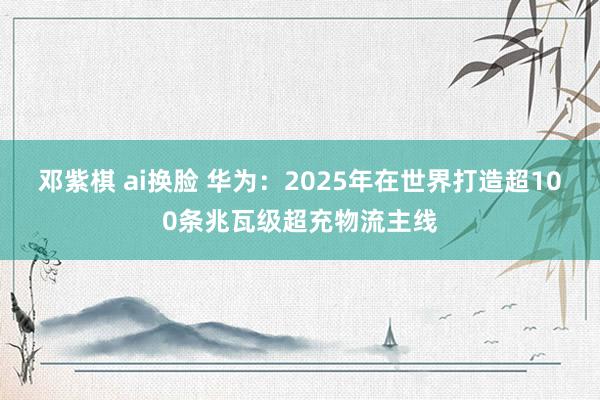 邓紫棋 ai换脸 华为：2025年在世界打造超100条兆瓦级超充物流主线