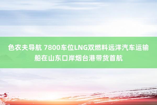 色农夫导航 7800车位LNG双燃料远洋汽车运输船在山东口岸烟台港带货首航