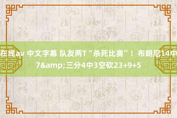 在线av 中文字幕 队友两T“杀死比赛”！布朗尼14中7&三分4中3空砍23+9+5