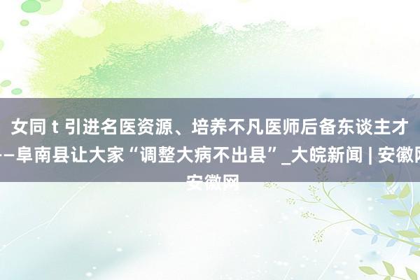 女同 t 引进名医资源、培养不凡医师后备东谈主才——阜南县让大家“调整大病不出县”_大皖新闻 | 安徽网