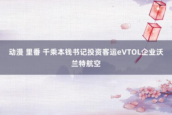 动漫 里番 千乘本钱书记投资客运eVTOL企业沃兰特航空