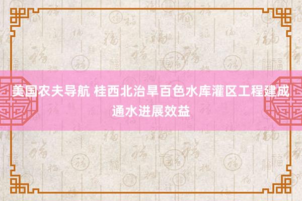 美国农夫导航 桂西北治旱百色水库灌区工程建成通水进展效益