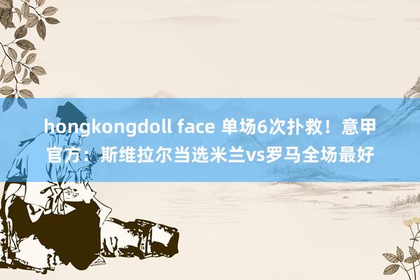 hongkongdoll face 单场6次扑救！意甲官方：斯维拉尔当选米兰vs罗马全场最好