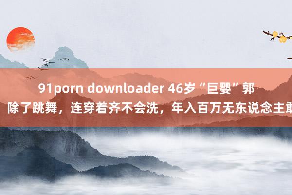 91porn downloader 46岁“巨婴”郭冷：除了跳舞，连穿着齐不会洗，年入百万无东说念主敢嫁