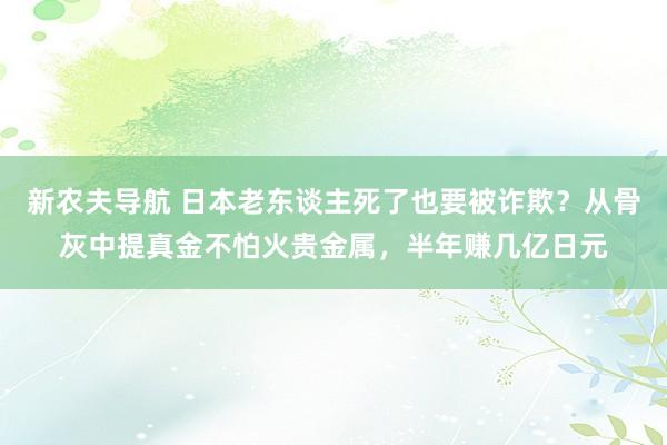 新农夫导航 日本老东谈主死了也要被诈欺？从骨灰中提真金不怕火贵金属，半年赚几亿日元